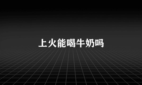 上火能喝牛奶吗