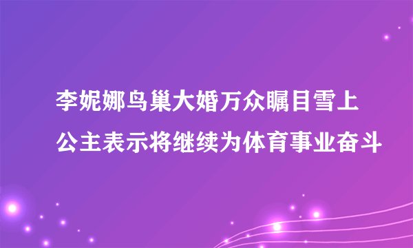 李妮娜鸟巢大婚万众瞩目雪上公主表示将继续为体育事业奋斗