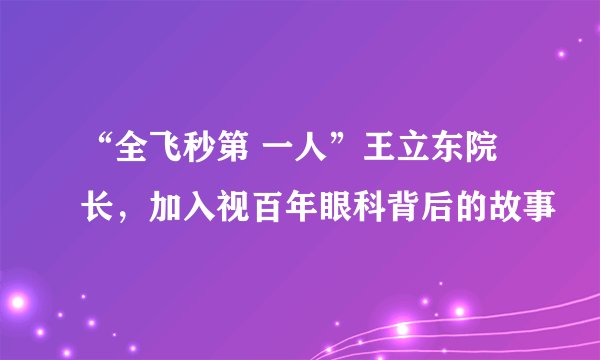 “全飞秒第 一人”王立东院长,加入视百年眼科背后的故事
