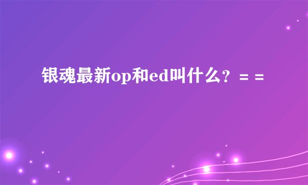 银魂最新op和ed叫什么？= =