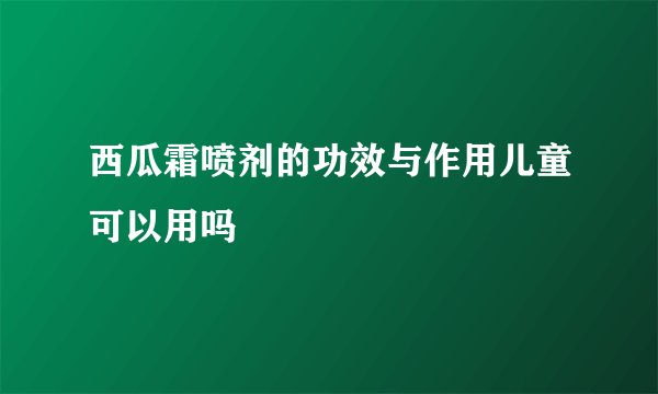 西瓜霜喷剂的功效与作用儿童可以用吗