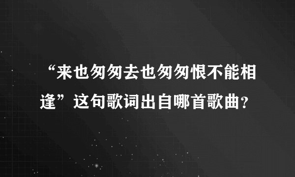 “来也匆匆去也匆匆恨不能相逢”这句歌词出自哪首歌曲？