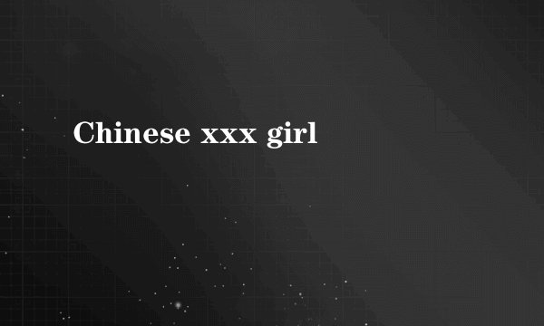 Chinese xxx girl