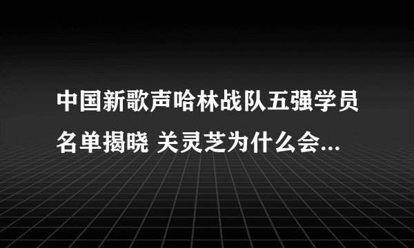 中国新歌声哈林战队五强学员名单揭晓 关灵芝为什么会输给杨美娜