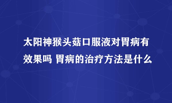 太阳神猴头菇口服液对胃病有效果吗 胃病的治疗方法是什么