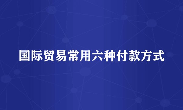 国际贸易常用六种付款方式
