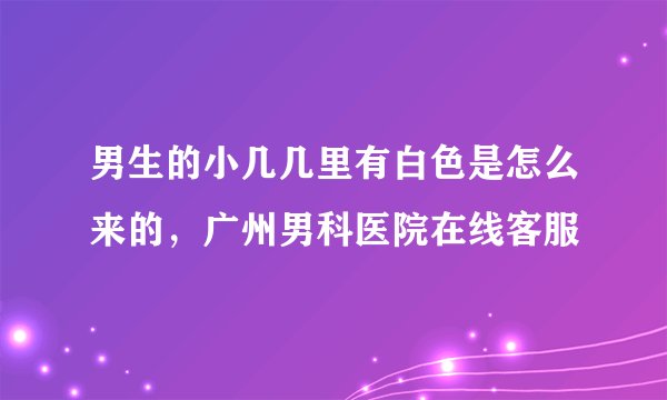 男生的小几几里有白色是怎么来的，广州男科医院在线客服