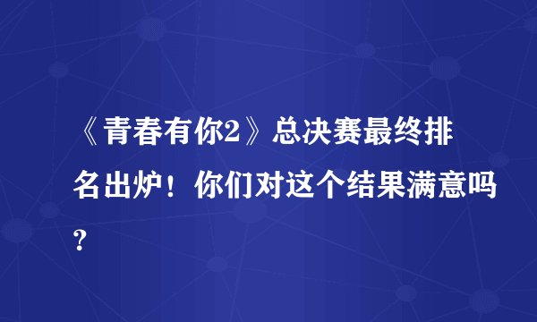 《青春有你2》总决赛最终排名出炉！你们对这个结果满意吗？