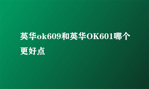 英华ok609和英华OK601哪个更好点