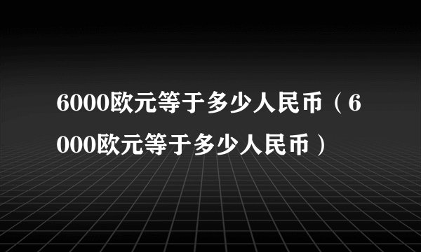 6000欧元等于多少人民币（6000欧元等于多少人民币）