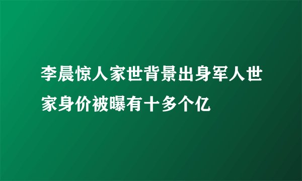 李晨惊人家世背景出身军人世家身价被曝有十多个亿
