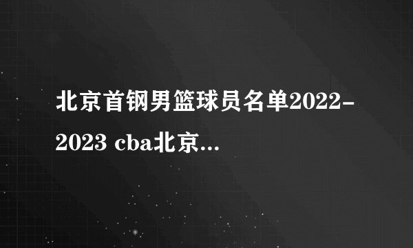 北京首钢男篮球员名单2022-2023 cba北京首钢男篮阵容名单2023