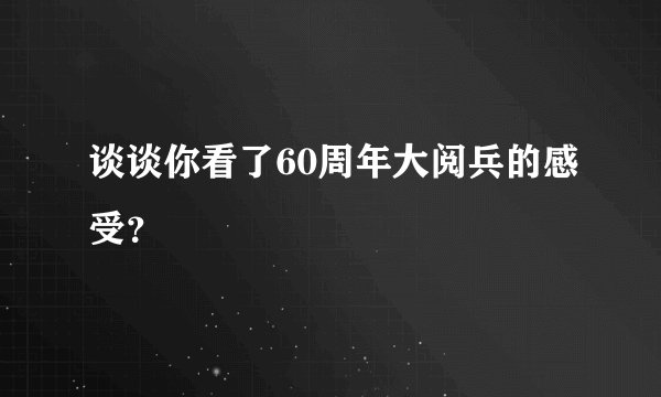 谈谈你看了60周年大阅兵的感受？