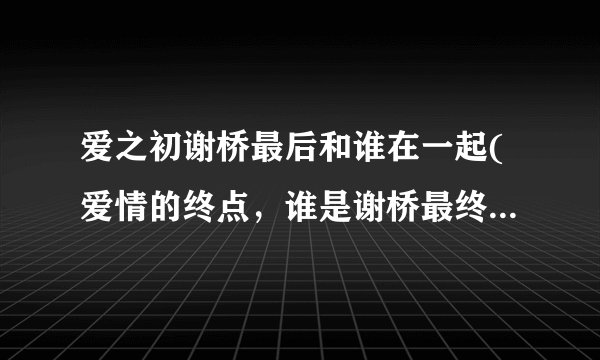 爱之初谢桥最后和谁在一起(爱情的终点，谁是谢桥最终的归宿？)