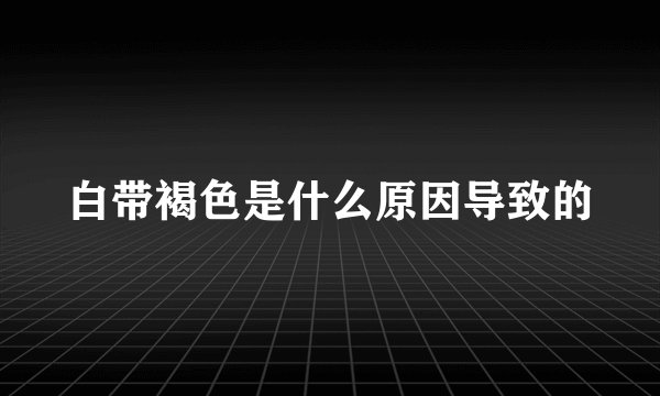 白带褐色是什么原因导致的
