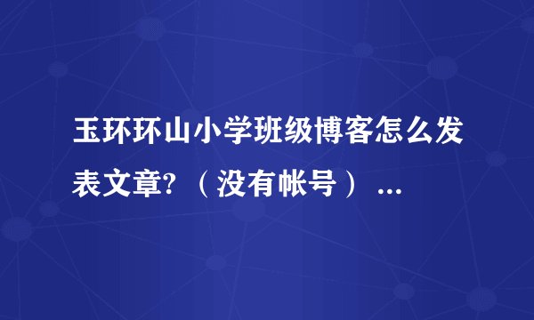 玉环环山小学班级博客怎么发表文章? （没有帐号） 怎么注册俩？ 别回答不重要的。