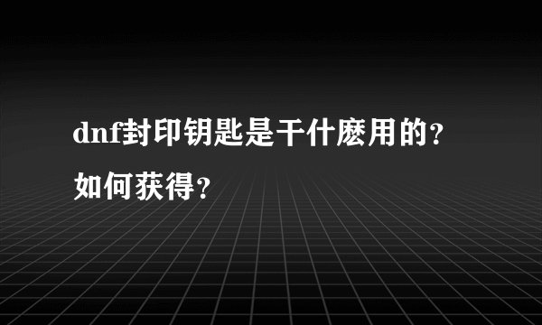 dnf封印钥匙是干什麽用的？如何获得？