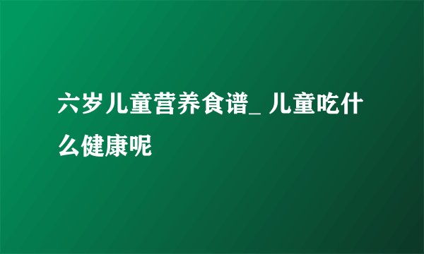 六岁儿童营养食谱_ 儿童吃什么健康呢