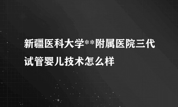 新疆医科大学**附属医院三代试管婴儿技术怎么样