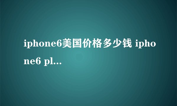 iphone6美国价格多少钱 iphone6 plus美国售价表