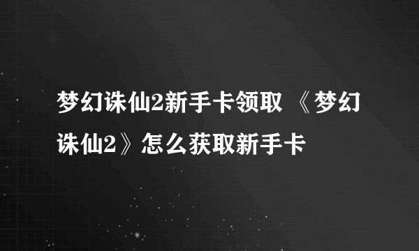 梦幻诛仙2新手卡领取 《梦幻诛仙2》怎么获取新手卡