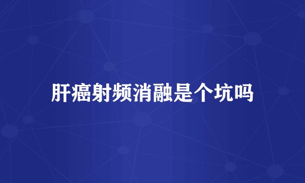 肝癌射频消融是个坑吗