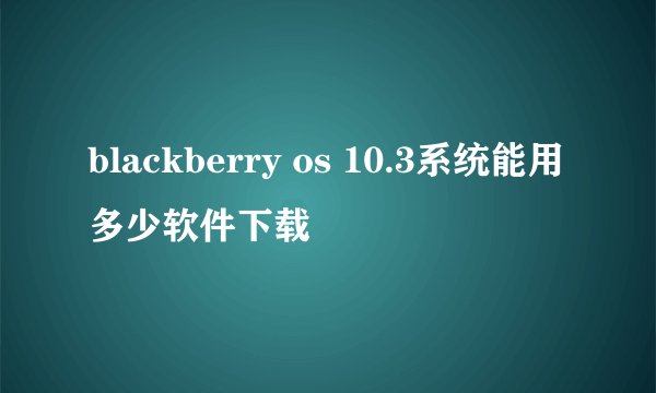 blackberry os 10.3系统能用多少软件下载