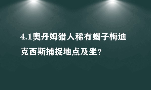 4.1奥丹姆猎人稀有蝎子梅迪克西斯捕捉地点及坐？