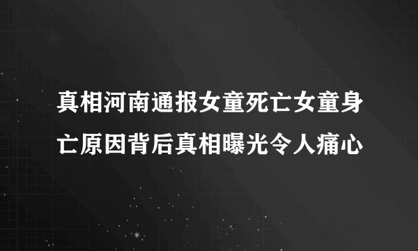 真相河南通报女童死亡女童身亡原因背后真相曝光令人痛心