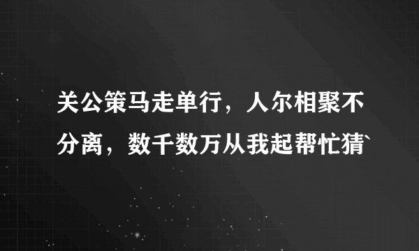 关公策马走单行，人尔相聚不分离，数千数万从我起帮忙猜`