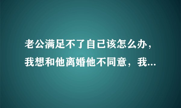 老公满足不了自己该怎么办,我想和他离婚他不同意,我该怎么办