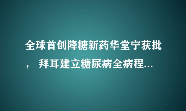 全球首创降糖新药华堂宁获批， 拜耳建立糖尿病全病程管理模式