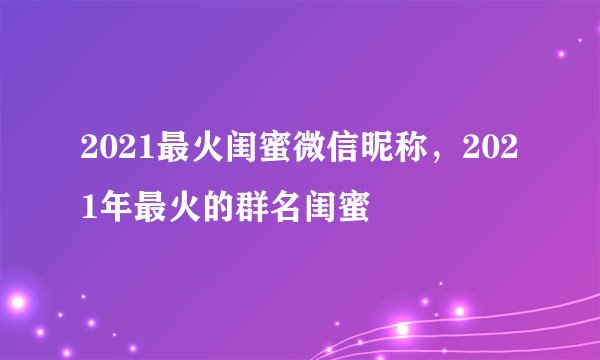 2021最火闺蜜微信昵称，2021年最火的群名闺蜜