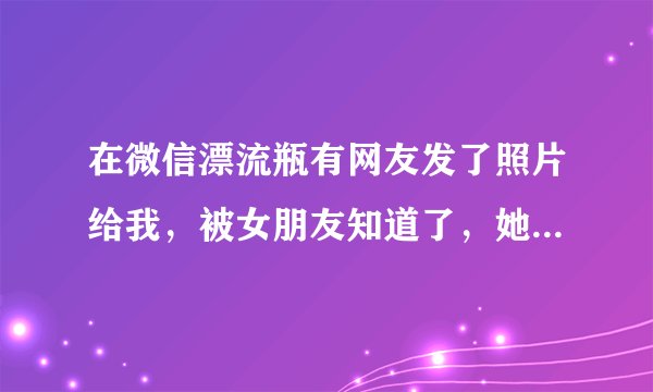 在微信漂流瓶有网友发了照片给我，被女朋友知道了，她觉得自己走眼了，觉得我非常恶心，变态，那晚喝多了