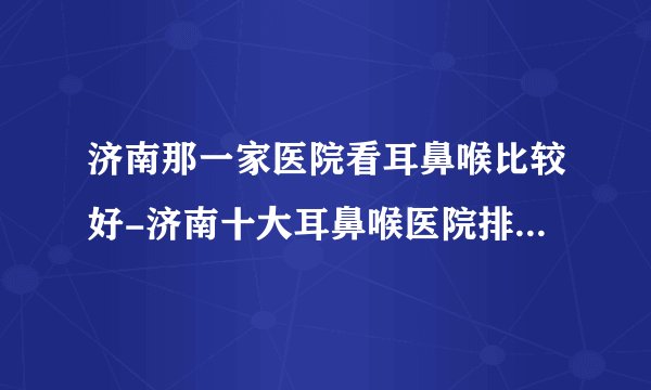 济南那一家医院看耳鼻喉比较好-济南十大耳鼻喉医院排行名单？