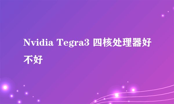 Nvidia Tegra3 四核处理器好不好