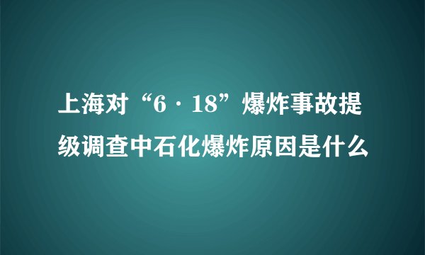 上海对“6·18”爆炸事故提级调查中石化爆炸原因是什么