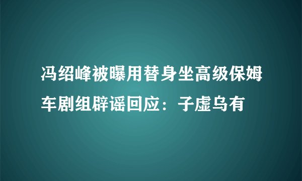 冯绍峰被曝用替身坐高级保姆车剧组辟谣回应:子虚乌有