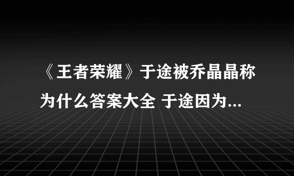 《王者荣耀》于途被乔晶晶称为什么答案大全 于途因为英雄池深被乔晶晶称为什么