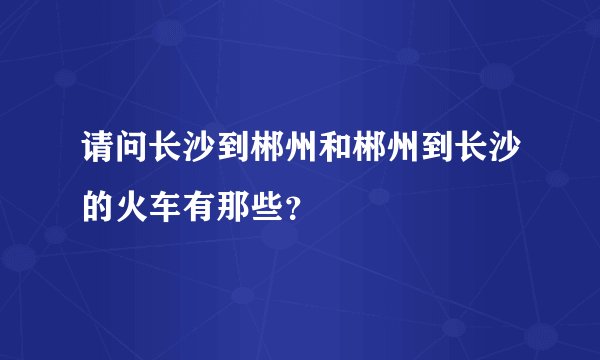 请问长沙到郴州和郴州到长沙的火车有那些？