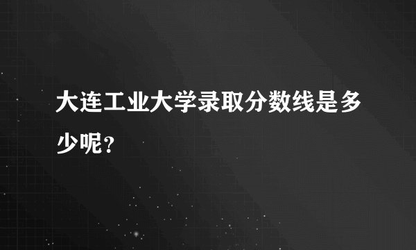 大连工业大学录取分数线是多少呢？