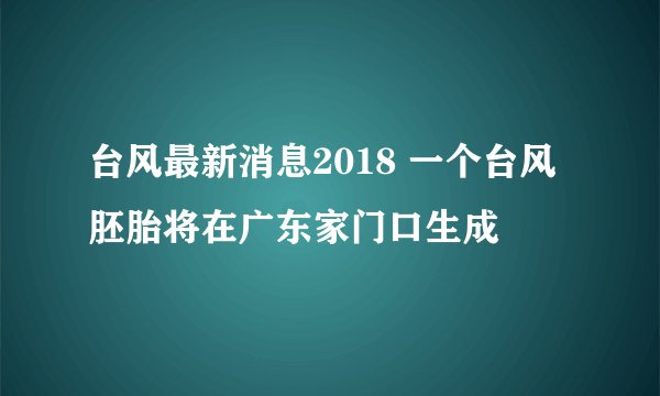 台风最新消息2018 一个台风胚胎将在广东家门口生成