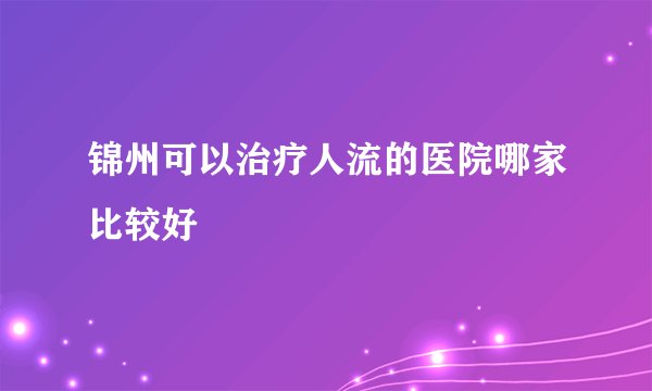 锦州可以治疗人流的医院哪家比较好