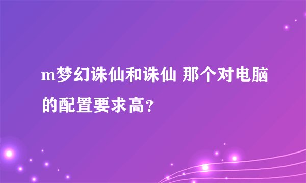 m梦幻诛仙和诛仙 那个对电脑的配置要求高？