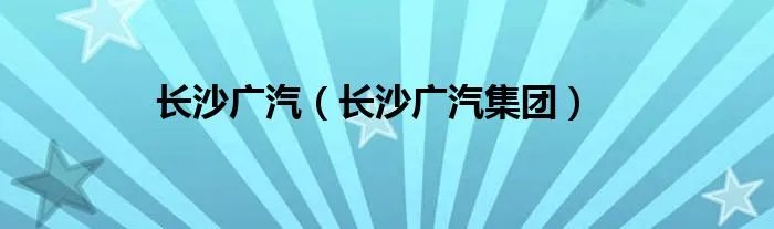 长沙广汽(长沙广汽集团)