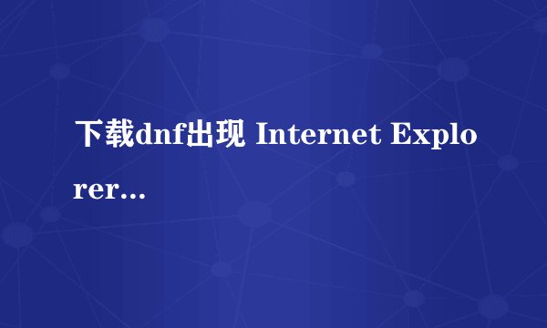 下载dnf出现 Internet Explorer - 安全警告 好不好解决