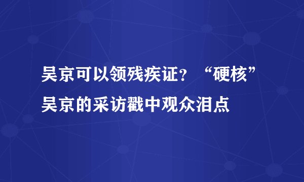 吴京可以领残疾证？“硬核”吴京的采访戳中观众泪点