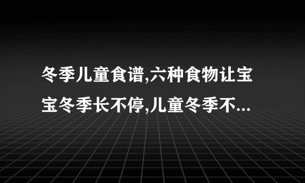 冬季儿童食谱,六种食物让宝宝冬季长不停,儿童冬季不可错过的5款养生食谱,盘点冬季儿童养生食谱推荐