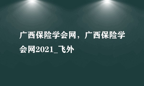 广西保险学会网，广西保险学会网2021_飞外