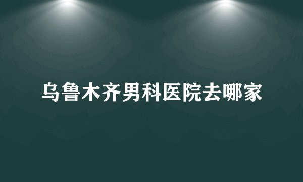 乌鲁木齐男科医院去哪家